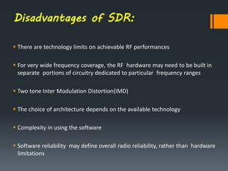 Disadvantages of SDR:
 There are technology limits on achievable RF performances
 For very wide frequency coverage, the RF hardware may need to be built in
separate portions of circuitry dedicated to particular frequency ranges
 Two tone Inter Modulation Distortion(IMD)
 The choice of architecture depends on the available technology
 Complexity in using the software
 Software reliability may define overall radio reliability, rather than hardware
limitations
 