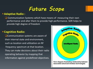Future Scope
Adaptive Radio :
 Communication Systems which have means of measuring their own
performance and alter them to provide high performance. SDR helps to
provide high degree of freedom
Cognitive Radio:
Communication systems are aware of
their internal state and environment,
such as location and utilization on RF
frequency spectrum at that location.
They can make decisions about their radio
operating behavior by mapping that
information against predefined objectives.
 