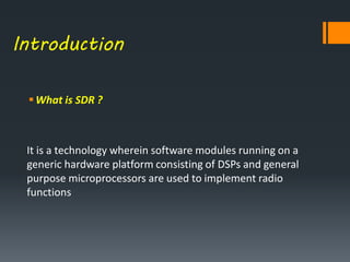 Introduction
What is SDR ?
It is a technology wherein software modules running on a
generic hardware platform consisting of DSPs and general
purpose microprocessors are used to implement radio
functions
 