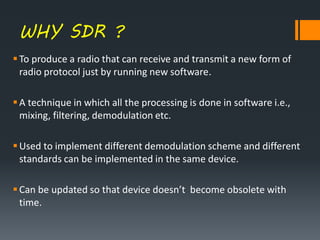 WHY SDR ?
To produce a radio that can receive and transmit a new form of
radio protocol just by running new software.
A technique in which all the processing is done in software i.e.,
mixing, filtering, demodulation etc.
Used to implement different demodulation scheme and different
standards can be implemented in the same device.
Can be updated so that device doesn’t become obsolete with
time.
 