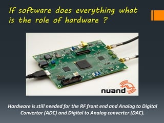 If software does everything what
is the role of hardware ?
Hardware is still needed for the RF front end and Analog to Digital
Convertor (ADC) and Digital to Analog converter (DAC).
 