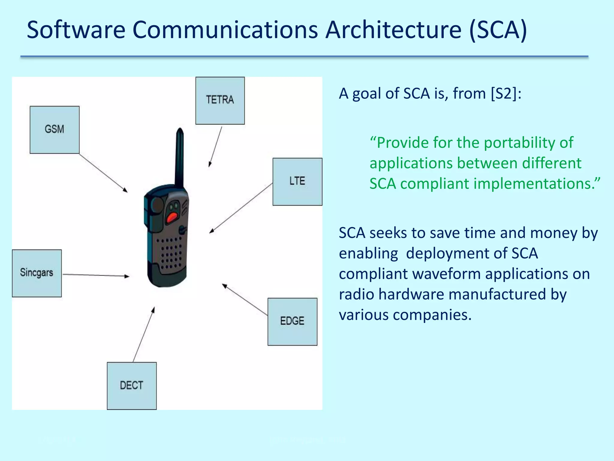 Software Communications Architecture (SCA)
A goal of SCA is, from [S2]:
“Provide for the portability of
applications between different
SCA compliant implementations.”
SCA seeks to save time and money by
enabling deployment of SCA
compliant waveform applications on
radio hardware manufactured by
various companies.

2/6/2014

John Reyland, PhD

 