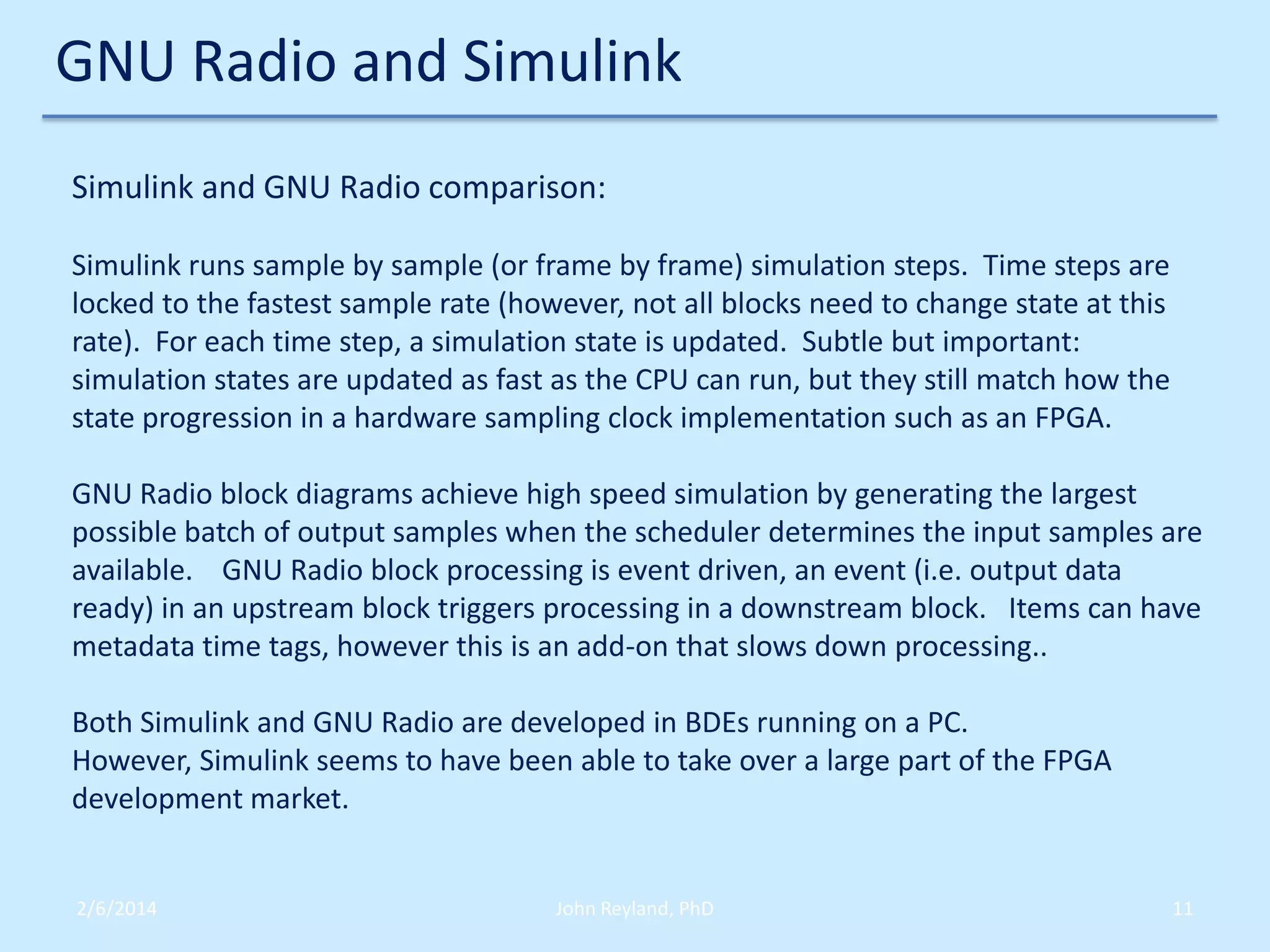 GNU Radio and Simulink
Simulink and GNU Radio comparison:
Simulink runs sample by sample (or frame by frame) simulation steps. Time steps are
locked to the fastest sample rate (however, not all blocks need to change state at this
rate). For each time step, a simulation state is updated. Subtle but important:
simulation states are updated as fast as the CPU can run, but they still match how the
state progression in a hardware sampling clock implementation such as an FPGA.
GNU Radio block diagrams achieve high speed simulation by generating the largest
possible batch of output samples when the scheduler determines the input samples are
available. GNU Radio block processing is event driven, an event (i.e. output data
ready) in an upstream block triggers processing in a downstream block. Items can have
metadata time tags, however this is an add-on that slows down processing..
Both Simulink and GNU Radio are developed in BDEs running on a PC.
However, Simulink seems to have been able to take over a large part of the FPGA
development market.

2/6/2014

John Reyland, PhD

11

 