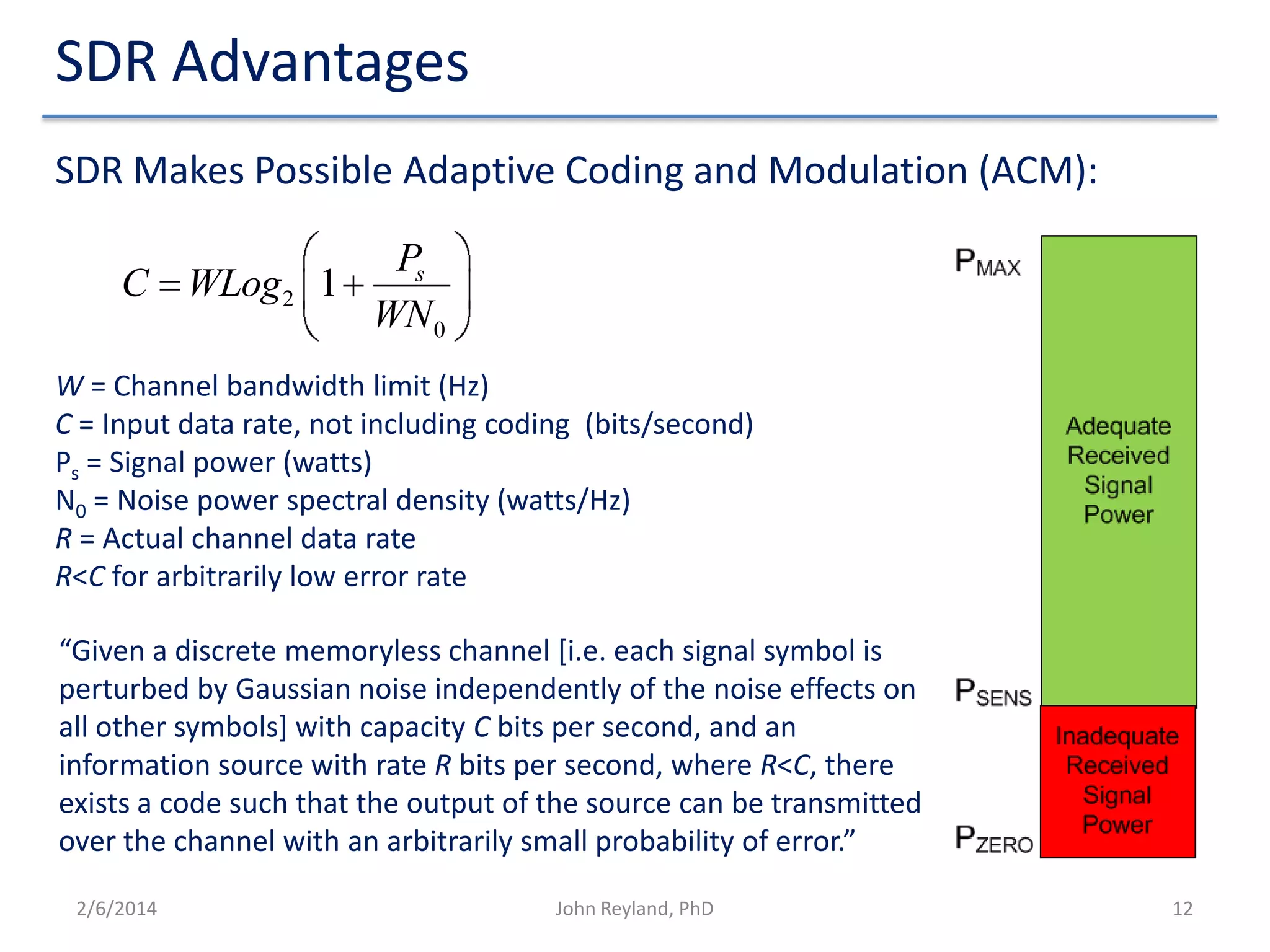 SDR Advantages
SDR Makes Possible Adaptive Coding and Modulation (ACM):
C WLog2 1

Ps
WN 0

W = Channel bandwidth limit (Hz)
C = Input data rate, not including coding (bits/second)
Ps = Signal power (watts)
N0 = Noise power spectral density (watts/Hz)
R = Actual channel data rate
R<C for arbitrarily low error rate
“Given a discrete memoryless channel [i.e. each signal symbol is
perturbed by Gaussian noise independently of the noise effects on
all other symbols] with capacity C bits per second, and an
information source with rate R bits per second, where R<C, there
exists a code such that the output of the source can be transmitted
over the channel with an arbitrarily small probability of error.”
2/6/2014

John Reyland, PhD

12

 