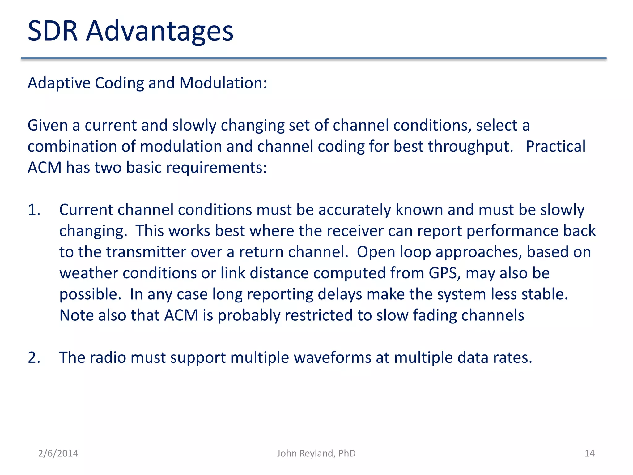 SDR Advantages
Adaptive Coding and Modulation:
Given a current and slowly changing set of channel conditions, select a
combination of modulation and channel coding for best throughput. Practical
ACM has two basic requirements:
1.

Current channel conditions must be accurately known and must be slowly
changing. This works best where the receiver can report performance back
to the transmitter over a return channel. Open loop approaches, based on
weather conditions or link distance computed from GPS, may also be
possible. In any case long reporting delays make the system less stable.
Note also that ACM is probably restricted to slow fading channels

2.

The radio must support multiple waveforms at multiple data rates.

2/6/2014

John Reyland, PhD

14

 