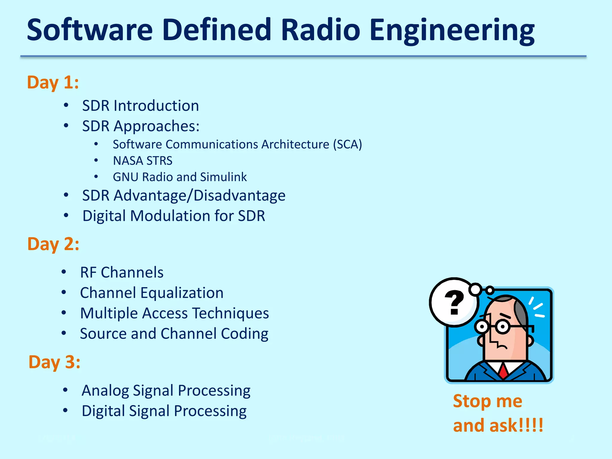 Software Defined Radio Engineering
Day 1:
• SDR Introduction
• SDR Approaches:
•
•
•

Software Communications Architecture (SCA)
NASA STRS
GNU Radio and Simulink

• SDR Advantage/Disadvantage
• Digital Modulation for SDR

Day 2:
•
•
•
•

RF Channels
Channel Equalization
Multiple Access Techniques
Source and Channel Coding

Day 3:
• Analog Signal Processing
• Digital Signal Processing
2/6/2014

John Reyland, PhD

Stop me
and ask!!!!

2

 
