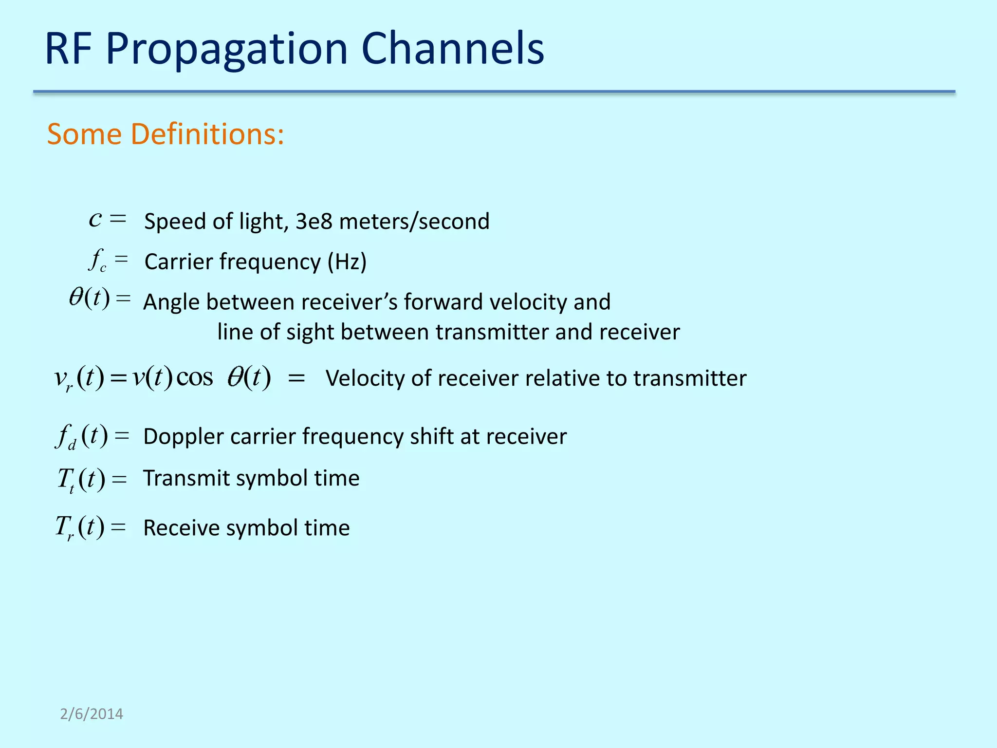 RF Propagation Channels
Some Definitions:
c

Speed of light, 3e8 meters/second

fc

Carrier frequency (Hz)

(t )

Angle between receiver’s forward velocity and
line of sight between transmitter and receiver

vr (t ) v(t )cos

(t )

Velocity of receiver relative to transmitter

f d (t )

Doppler carrier frequency shift at receiver

Tt (t )

Transmit symbol time

Tr (t )

Receive symbol time

2/6/2014

 