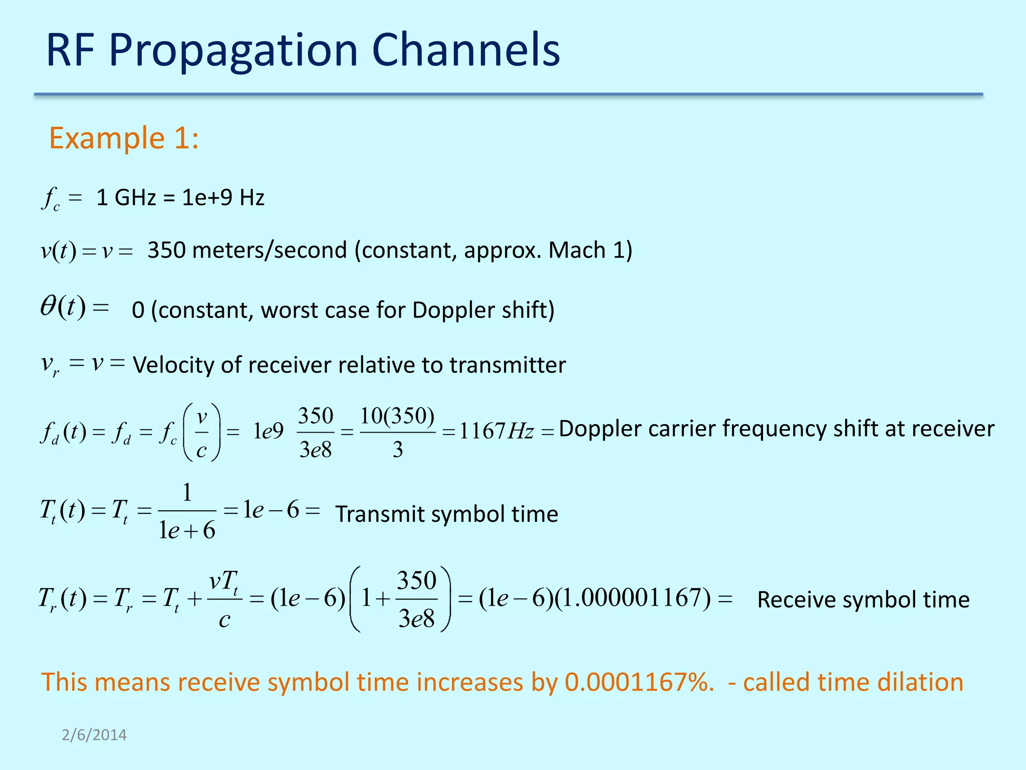 RF Propagation Channels
Example 1:
1 GHz = 1e+9 Hz

fc

350 meters/second (constant, approx. Mach 1)

v(t ) v

(t )
vr

0 (constant, worst case for Doppler shift)

v

f d (t )

Velocity of receiver relative to transmitter
fd

Tt (t ) Tt

Tr (t ) Tr

v
c

fc

1e9

1
1e 6

Tt

vTt
c

350
3e8

1e 6

10(350)
1167 Hz
3

Doppler carrier frequency shift at receiver

Transmit symbol time

(1e 6) 1

350
3e8

(1e 6)(1.000001167)

Receive symbol time

This means receive symbol time increases by 0.0001167%. - called time dilation
2/6/2014

 