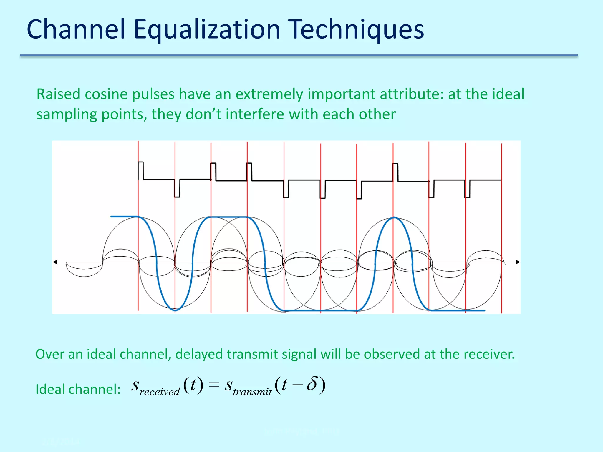 Channel Equalization Techniques
Raised cosine pulses have an extremely important attribute: at the ideal
sampling points, they don’t interfere with each other

Over an ideal channel, delayed transmit signal will be observed at the receiver.
Ideal channel:

sreceived (t )

stransmit (t

)

John Reyland, PhD
2/6/2014

 