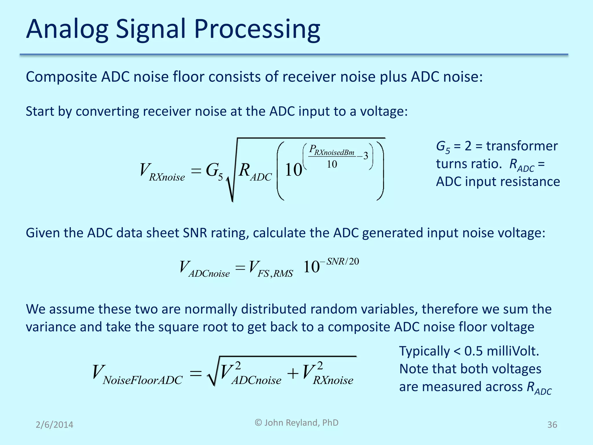 Analog Signal Processing
Composite ADC noise floor consists of receiver noise plus ADC noise:
Start by converting receiver noise at the ADC input to a voltage:

VRXnoise

G5 RADC 10

PRXnoisedBm
3
10

G5 = 2 = transformer
turns ratio. RADC =
ADC input resistance

Given the ADC data sheet SNR rating, calculate the ADC generated input noise voltage:

VADCnoise

VFS , RMS 10

SNR /20

We assume these two are normally distributed random variables, therefore we sum the
variance and take the square root to get back to a composite ADC noise floor voltage

VNoiseFloorADC
2/6/2014

2
2
VADCnoise VRXnoise

© John Reyland, PhD

Typically < 0.5 milliVolt.
Note that both voltages
are measured across RADC
36

 
