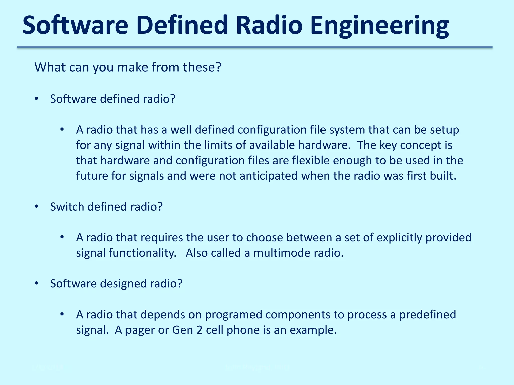 Software Defined Radio Engineering
What can you make from these?
• Software defined radio?

• A radio that has a well defined configuration file system that can be setup
for any signal within the limits of available hardware. The key concept is
that hardware and configuration files are flexible enough to be used in the
future for signals and were not anticipated when the radio was first built.
• Switch defined radio?
• A radio that requires the user to choose between a set of explicitly provided
signal functionality. Also called a multimode radio.
• Software designed radio?
• A radio that depends on programed components to process a predefined
signal. A pager or Gen 2 cell phone is an example.
2/6/2014

John Reyland, PhD

6

 