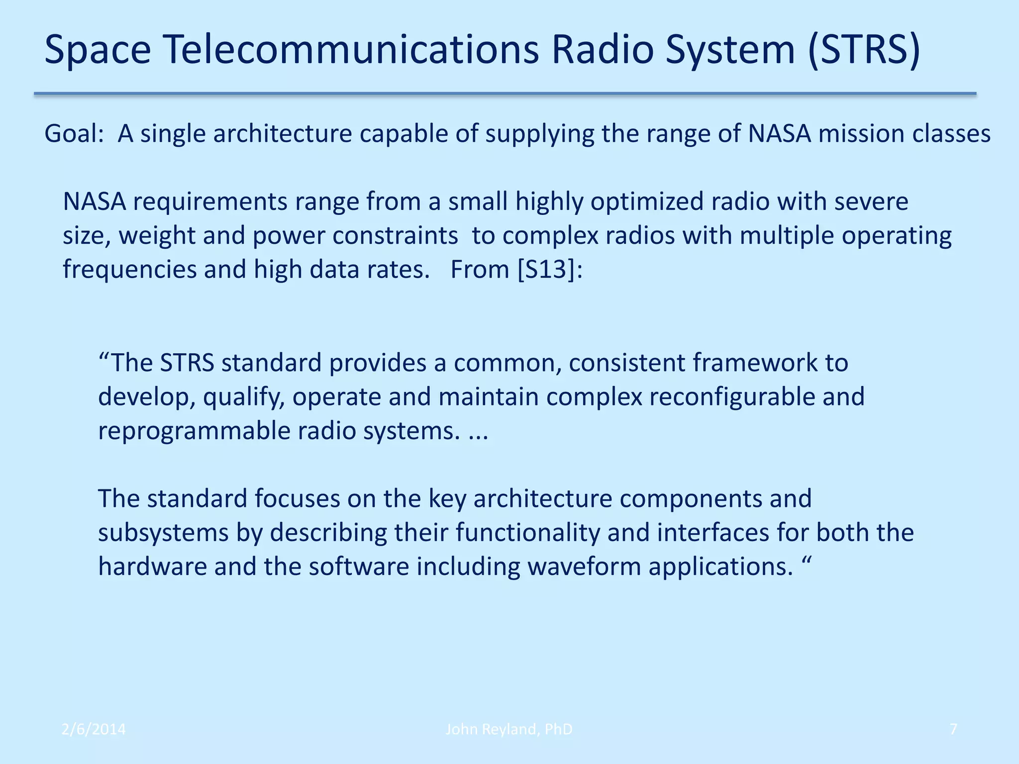Space Telecommunications Radio System (STRS)
Goal: A single architecture capable of supplying the range of NASA mission classes
NASA requirements range from a small highly optimized radio with severe
size, weight and power constraints to complex radios with multiple operating
frequencies and high data rates. From [S13]:
“The STRS standard provides a common, consistent framework to
develop, qualify, operate and maintain complex reconfigurable and
reprogrammable radio systems. ...
The standard focuses on the key architecture components and
subsystems by describing their functionality and interfaces for both the
hardware and the software including waveform applications. “

2/6/2014

John Reyland, PhD

7

 