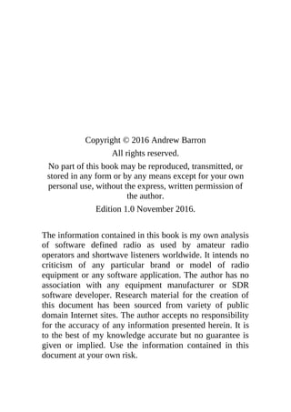 Copyright © 2016 Andrew Barron
All rights reserved.
No part of this book may be reproduced, transmitted, or
stored in any form or by any means except for your own
personal use, without the express, written permission of
the author.
Edition 1.0 November 2016.
The information contained in this book is my own analysis
of software defined radio as used by amateur radio
operators and shortwave listeners worldwide. It intends no
criticism of any particular brand or model of radio
equipment or any software application. The author has no
association with any equipment manufacturer or SDR
software developer. Research material for the creation of
this document has been sourced from variety of public
domain Internet sites. The author accepts no responsibility
for the accuracy of any information presented herein. It is
to the best of my knowledge accurate but no guarantee is
given or implied. Use the information contained in this
document at your own risk.
 