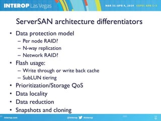 ServerSAN architecture differentiators
• Data protection model
– Per node RAID?
– N-way replication
– Network RAID?
• Flash usage:
– Write through or write back cache
– SubLUN tiering
• Prioritization/Storage QoS
• Data locality
• Data reduction
• Snapshots and cloning
 