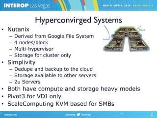 Hyperconvirged Systems
• Nutanix
– Derived from Google File System
– 4 nodes/block
– Multi-hypervisor
– Storage for cluster only
• Simplivity
– Dedupe and backup to the cloud
– Storage available to other servers
– 2u Servers
• Both have compute and storage heavy models
• Pivot3 for VDI only
• ScaleComputing KVM based for SMBs
 