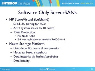 Software Only ServerSANs
• HP StoreVirtual (Lefthand)
– Sub-LUN tiering for SSDs
– iSCSI system scales to 10 nodes
– Data Protection
• Per Node RAID
• 2-4 way replication or network RAID 5 or 6
• Maxta Storage Platform
– Data deduplication and compression
– Metadata based snapshots
– Data integrity via hashes/scrubbing
– Data locality
 