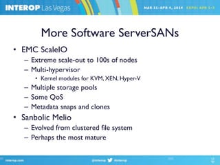 More Software ServerSANs
• EMC ScaleIO
– Extreme scale-out to 100s of nodes
– Multi-hypervisor
• Kernel modules for KVM, XEN, Hyper-V
– Multiple storage pools
– Some QoS
– Metadata snaps and clones
• Sanbolic Melio
– Evolved from clustered file system
– Perhaps the most mature
 