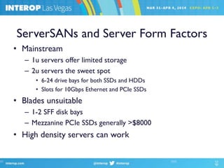 ServerSANs and Server Form Factors
• Mainstream
– 1u servers offer limited storage
– 2u servers the sweet spot
• 6-24 drive bays for both SSDs and HDDs
• Slots for 10Gbps Ethernet and PCIe SSDs
• Blades unsuitable
– 1-2 SFF disk bays
– Mezzanine PCIe SSDs generally >$8000
• High density servers can work
 
