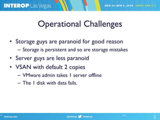 Operational Challenges
• Storage guys are paranoid for good reason
– Storage is persistent and so are storage mistakes
• Server guys are less paranoid
• VSAN with default 2 copies
– VMware admin takes 1 server offline
– The 1 disk with data fails.
 