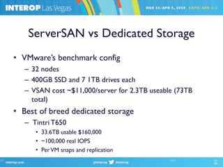 ServerSAN vs Dedicated Storage
• VMware’s benchmark config
– 32 nodes
– 400GB SSD and 7 1TB drives each
– VSAN cost ~$11,000/server for 2.3TB useable (73TB
total)
• Best of breed dedicated storage
– Tintri T650
• 33.6TB usable $160,000
• ~100,000 real IOPS
• PerVM snaps and replication
 
