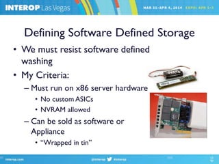Defining Software Defined Storage
• We must resist software defined
washing
• My Criteria:
– Must run on x86 server hardware
• No custom ASICs
• NVRAM allowed
– Can be sold as software or
Appliance
• “Wrapped in tin”
 