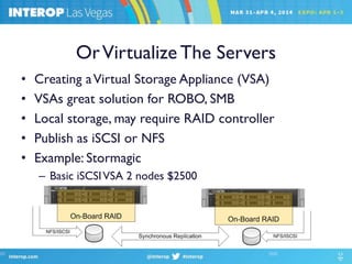 OrVirtualize The Servers
• Creating aVirtual Storage Appliance (VSA)
• VSAs great solution for ROBO, SMB
• Local storage, may require RAID controller
• Publish as iSCSI or NFS
• Example: Stormagic
– Basic iSCSIVSA 2 nodes $2500
 