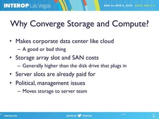 Why Converge Storage and Compute?
• Makes corporate data center like cloud
– A good or bad thing
• Storage array slot and SAN costs
– Generally higher than the disk drive that plugs in
• Server slots are already paid for
• Political, management issues
– Moves storage to server team
 