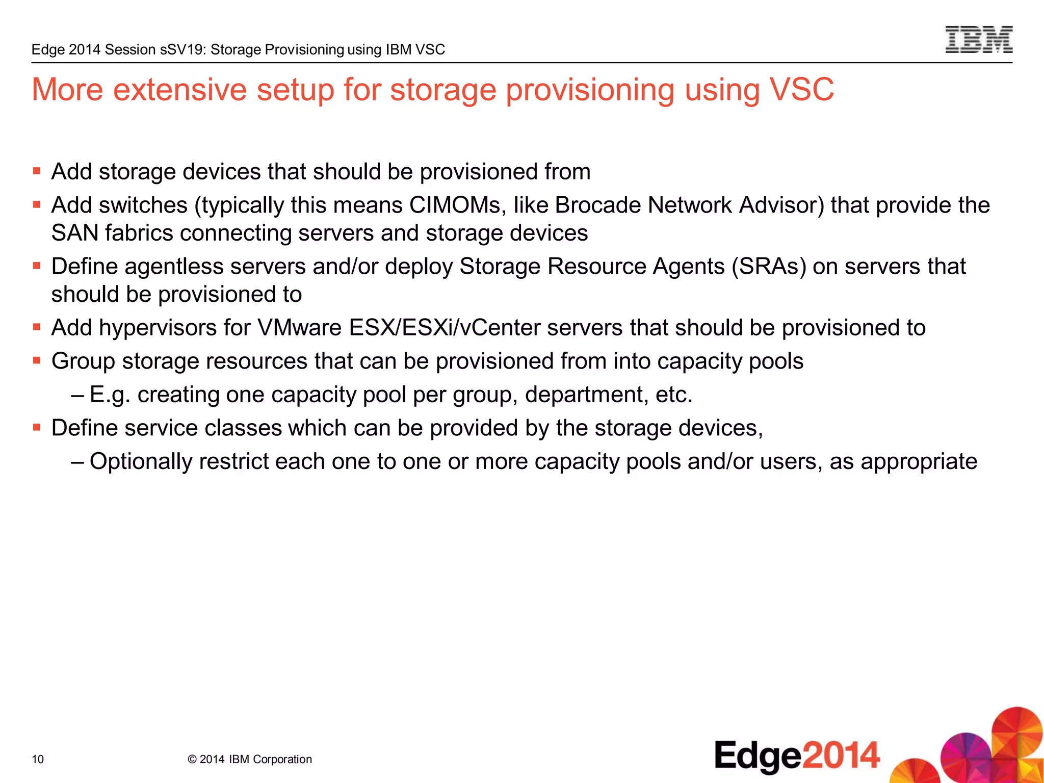 © 2014 IBM Corporation
Edge 2014 Session sSV19: Storage Provisioning using IBM VSC
More extensive setup for storage provisioning using VSC
 Add storage devices that should be provisioned from
 Add switches (typically this means CIMOMs, like Brocade Network Advisor) that provide the
SAN fabrics connecting servers and storage devices
 Define agentless servers and/or deploy Storage Resource Agents (SRAs) on servers that
should be provisioned to
 Add hypervisors for VMware ESX/ESXi/vCenter servers that should be provisioned to
 Group storage resources that can be provisioned from into capacity pools
– E.g. creating one capacity pool per group, department, etc.
 Define service classes which can be provided by the storage devices,
– Optionally restrict each one to one or more capacity pools and/or users, as appropriate
10
 