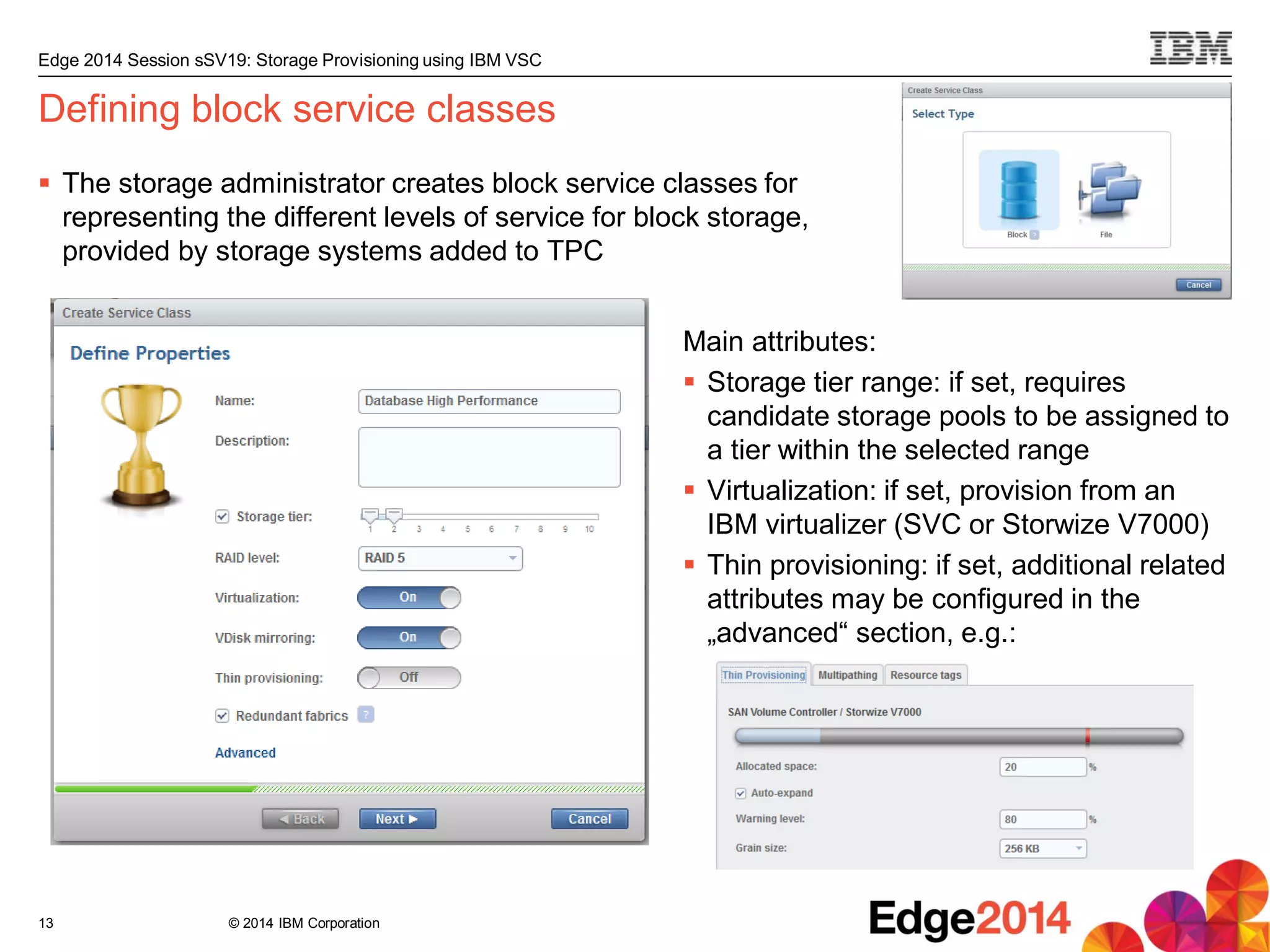 © 2014 IBM Corporation
Edge 2014 Session sSV19: Storage Provisioning using IBM VSC
Defining block service classes
 The storage administrator creates block service classes for
representing the different levels of service for block storage,
provided by storage systems added to TPC
13
Main attributes:
 Storage tier range: if set, requires
candidate storage pools to be assigned to
a tier within the selected range
 Virtualization: if set, provision from an
IBM virtualizer (SVC or Storwize V7000)
 Thin provisioning: if set, additional related
attributes may be configured in the
„advanced“ section, e.g.:
 