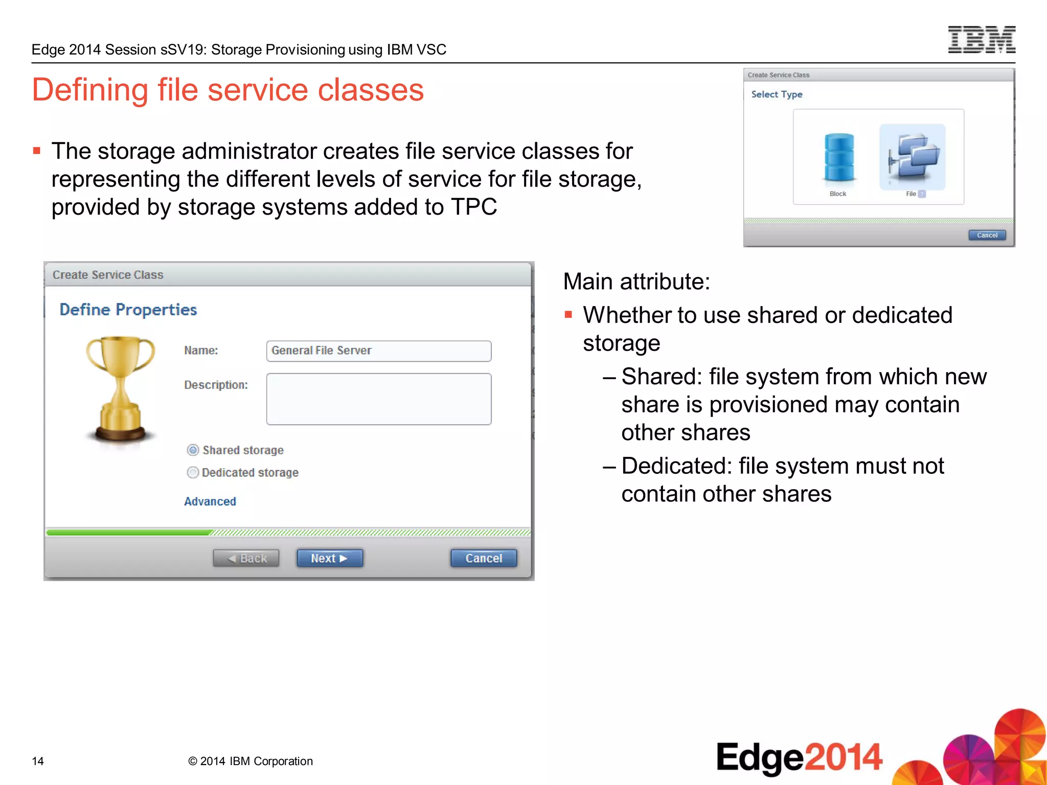 © 2014 IBM Corporation
Edge 2014 Session sSV19: Storage Provisioning using IBM VSC
Defining file service classes
 The storage administrator creates file service classes for
representing the different levels of service for file storage,
provided by storage systems added to TPC
14
Main attribute:
 Whether to use shared or dedicated
storage
– Shared: file system from which new
share is provisioned may contain
other shares
– Dedicated: file system must not
contain other shares
 