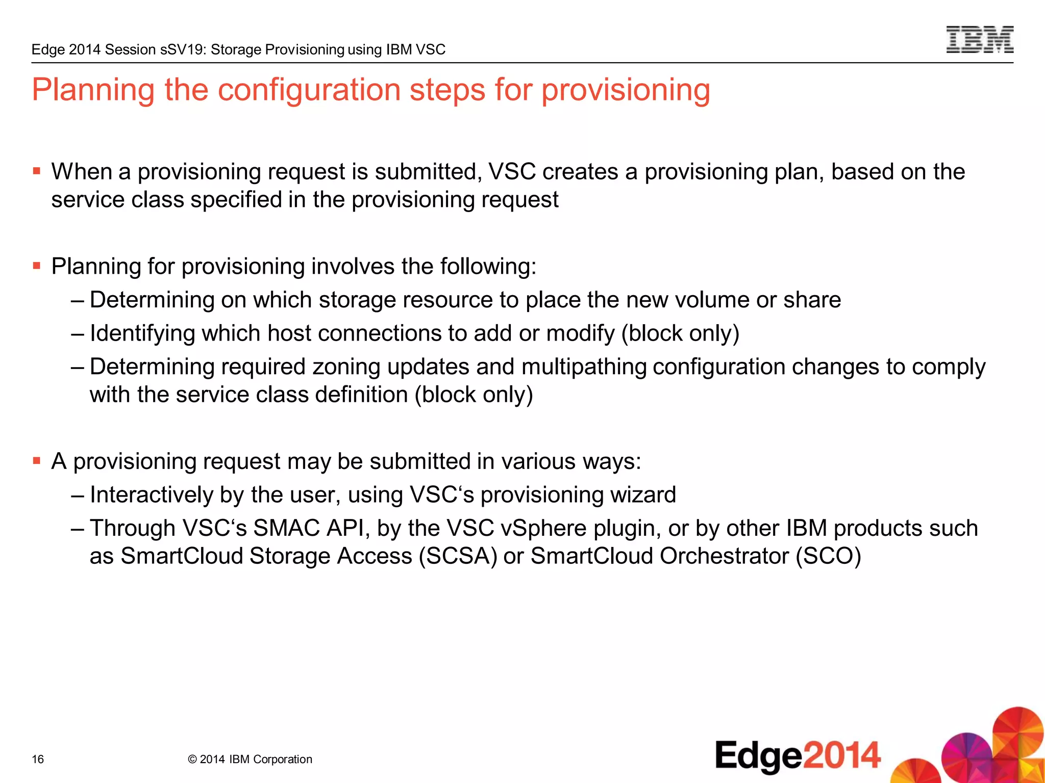 © 2014 IBM Corporation
Edge 2014 Session sSV19: Storage Provisioning using IBM VSC
Planning the configuration steps for provisioning
 When a provisioning request is submitted, VSC creates a provisioning plan, based on the
service class specified in the provisioning request
 Planning for provisioning involves the following:
– Determining on which storage resource to place the new volume or share
– Identifying which host connections to add or modify (block only)
– Determining required zoning updates and multipathing configuration changes to comply
with the service class definition (block only)
 A provisioning request may be submitted in various ways:
– Interactively by the user, using VSC‘s provisioning wizard
– Through VSC‘s SMAC API, by the VSC vSphere plugin, or by other IBM products such
as SmartCloud Storage Access (SCSA) or SmartCloud Orchestrator (SCO)
16
 