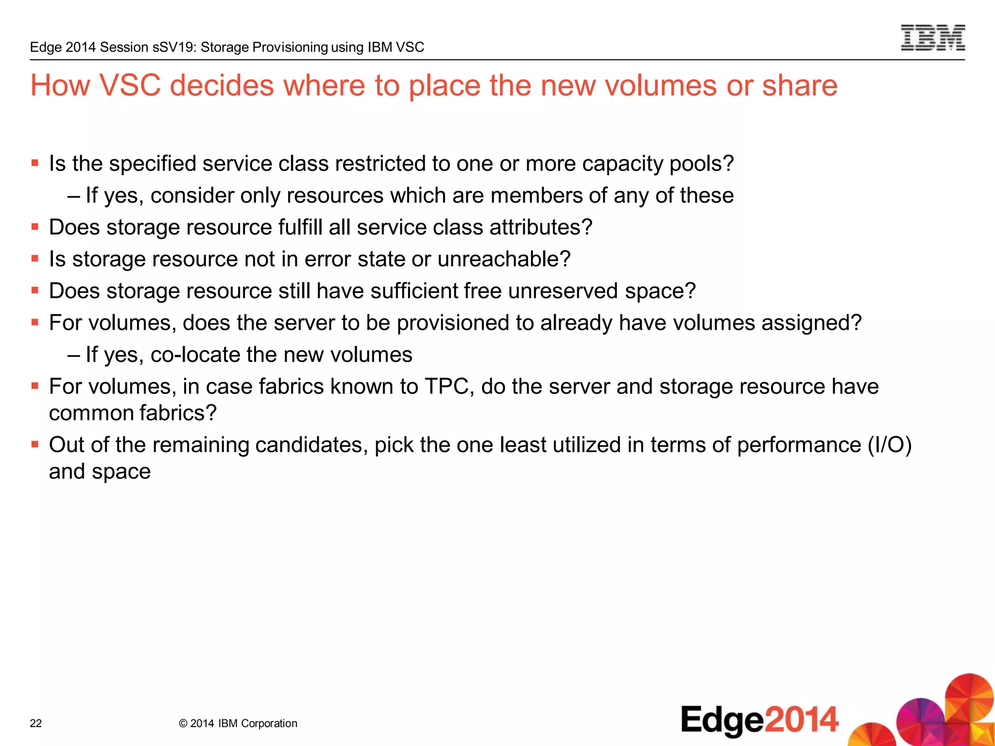 © 2014 IBM Corporation
Edge 2014 Session sSV19: Storage Provisioning using IBM VSC
How VSC decides where to place the new volumes or share
 Is the specified service class restricted to one or more capacity pools?
– If yes, consider only resources which are members of any of these
 Does storage resource fulfill all service class attributes?
 Is storage resource not in error state or unreachable?
 Does storage resource still have sufficient free unreserved space?
 For volumes, does the server to be provisioned to already have volumes assigned?
– If yes, co-locate the new volumes
 For volumes, in case fabrics known to TPC, do the server and storage resource have
common fabrics?
 Out of the remaining candidates, pick the one least utilized in terms of performance (I/O)
and space
22
 