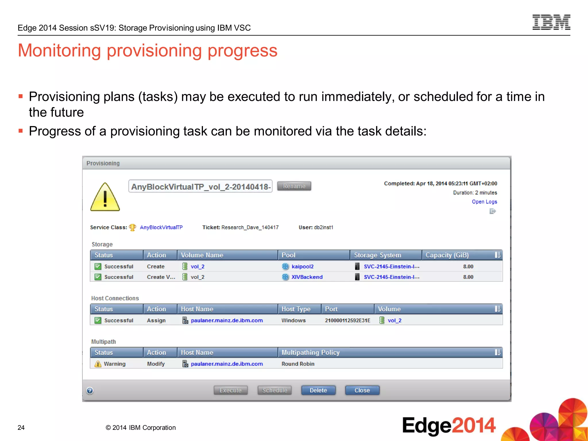 © 2014 IBM Corporation
Edge 2014 Session sSV19: Storage Provisioning using IBM VSC
Monitoring provisioning progress
 Provisioning plans (tasks) may be executed to run immediately, or scheduled for a time in
the future
 Progress of a provisioning task can be monitored via the task details:
24
 