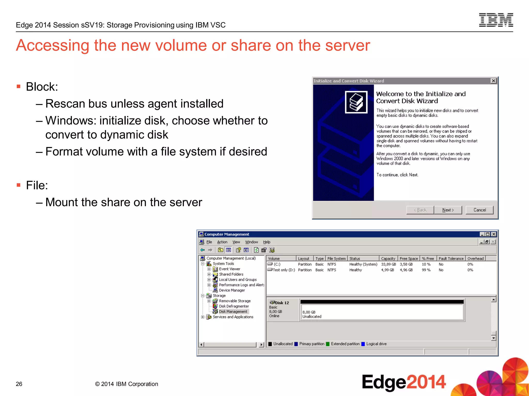© 2014 IBM Corporation
Edge 2014 Session sSV19: Storage Provisioning using IBM VSC
Accessing the new volume or share on the server
 Block:
– Rescan bus unless agent installed
– Windows: initialize disk, choose whether to
convert to dynamic disk
– Format volume with a file system if desired
 File:
– Mount the share on the server
26
 