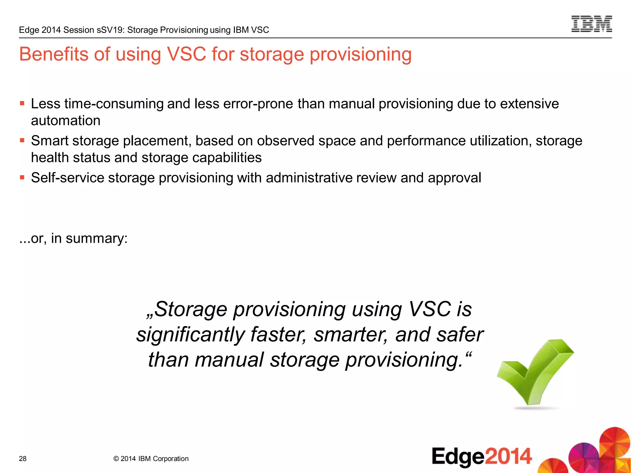 © 2014 IBM Corporation
Edge 2014 Session sSV19: Storage Provisioning using IBM VSC
Benefits of using VSC for storage provisioning
 Less time-consuming and less error-prone than manual provisioning due to extensive
automation
 Smart storage placement, based on observed space and performance utilization, storage
health status and storage capabilities
 Self-service storage provisioning with administrative review and approval
...or, in summary:
28
„Storage provisioning using VSC is
significantly faster, smarter, and safer
than manual storage provisioning.“
 