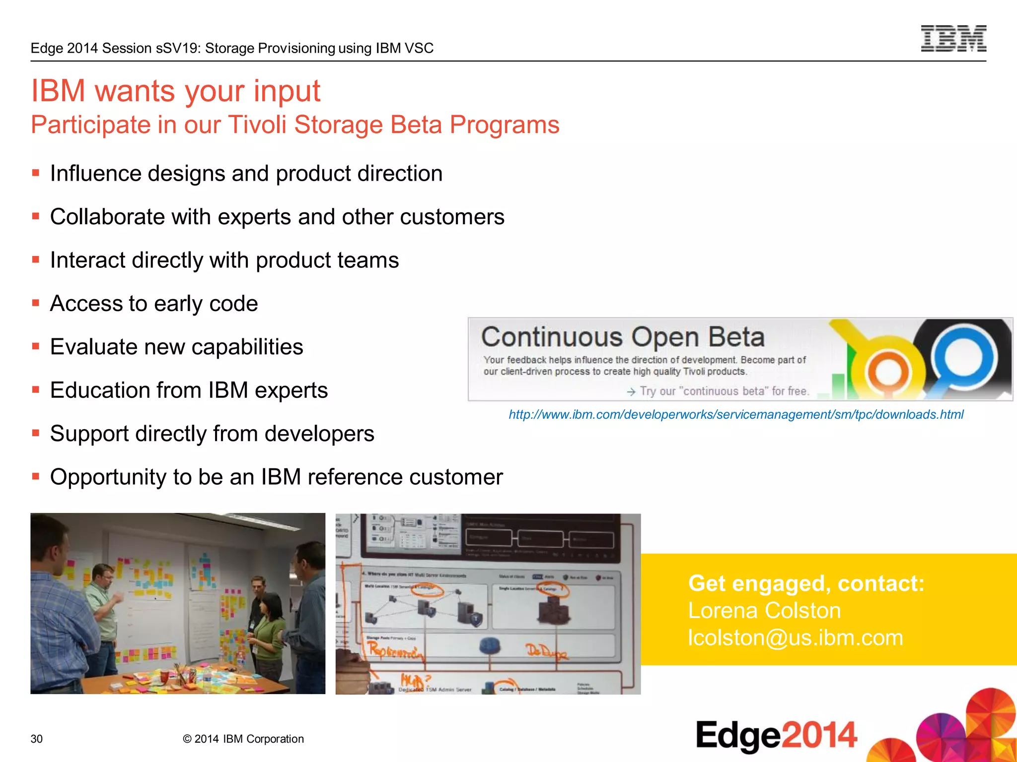 © 2014 IBM Corporation
Edge 2014 Session sSV19: Storage Provisioning using IBM VSC
30
IBM wants your input
Participate in our Tivoli Storage Beta Programs
 Influence designs and product direction
 Collaborate with experts and other customers
 Interact directly with product teams
 Access to early code
 Evaluate new capabilities
 Education from IBM experts
 Support directly from developers
 Opportunity to be an IBM reference customer
Get engaged, contact:
Lorena Colston
lcolston@us.ibm.com
http://www.ibm.com/developerworks/servicemanagement/sm/tpc/downloads.html
 