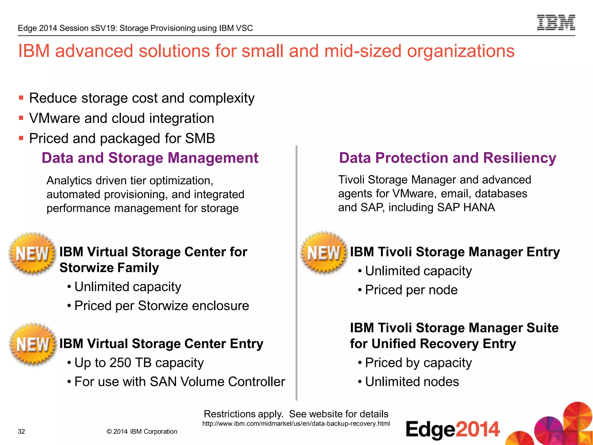 © 2014 IBM Corporation
Edge 2014 Session sSV19: Storage Provisioning using IBM VSC
32
IBM advanced solutions for small and mid-sized organizations
 Reduce storage cost and complexity
 VMware and cloud integration
 Priced and packaged for SMB
Restrictions apply. See website for details
http://www.ibm.com/midmarket/us/en/data-backup-recovery.html
Data and Storage Management Data Protection and Resiliency
IBM Tivoli Storage Manager Entry
• Unlimited capacity
• Priced per node
IBM Tivoli Storage Manager Suite
for Unified Recovery Entry
• Priced by capacity
• Unlimited nodes
Tivoli Storage Manager and advanced
agents for VMware, email, databases
and SAP, including SAP HANA
IBM Virtual Storage Center for
Storwize Family
• Unlimited capacity
• Priced per Storwize enclosure
IBM Virtual Storage Center Entry
• Up to 250 TB capacity
• For use with SAN Volume Controller
Analytics driven tier optimization,
automated provisioning, and integrated
performance management for storage
 