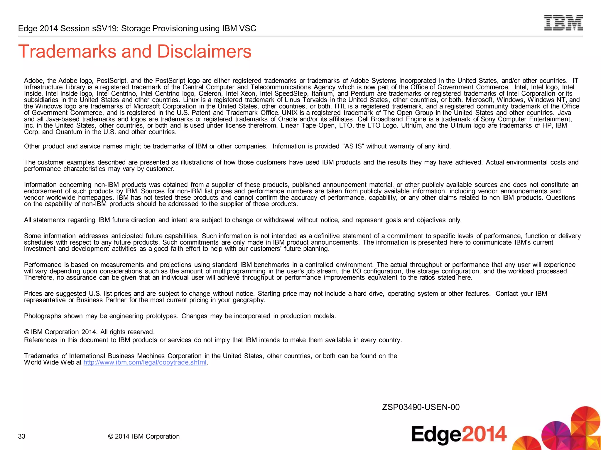 © 2014 IBM Corporation
Edge 2014 Session sSV19: Storage Provisioning using IBM VSC
33
Trademarks and Disclaimers
Adobe, the Adobe logo, PostScript, and the PostScript logo are either registered trademarks or trademarks of Adobe Systems Incorporated in the United States, and/or other countries. IT
Infrastructure Library is a registered trademark of the Central Computer and Telecommunications Agency which is now part of the Office of Government Commerce. Intel, Intel logo, Intel
Inside, Intel Inside logo, Intel Centrino, Intel Centrino logo, Celeron, Intel Xeon, Intel SpeedStep, Itanium, and Pentium are trademarks or registered trademarks of Intel Corporation or its
subsidiaries in the United States and other countries. Linux is a registered trademark of Linus Torvalds in the United States, other countries, or both. Microsoft, Windows, Windows NT, and
the Windows logo are trademarks of Microsoft Corporation in the United States, other countries, or both. ITIL is a registered trademark, and a registered community trademark of the Office
of Government Commerce, and is registered in the U.S. Patent and Trademark Office. UNIX is a registered trademark of The Open Group in the United States and other countries. Java
and all Java-based trademarks and logos are trademarks or registered trademarks of Oracle and/or its affiliates. Cell Broadband Engine is a trademark of Sony Computer Entertainment,
Inc. in the United States, other countries, or both and is used under license therefrom. Linear Tape-Open, LTO, the LTO Logo, Ultrium, and the Ultrium logo are trademarks of HP, IBM
Corp. and Quantum in the U.S. and other countries.
Other product and service names might be trademarks of IBM or other companies. Information is provided "AS IS" without warranty of any kind.
The customer examples described are presented as illustrations of how those customers have used IBM products and the results they may have achieved. Actual environmental costs and
performance characteristics may vary by customer.
Information concerning non-IBM products was obtained from a supplier of these products, published announcement material, or other publicly available sources and does not constitute an
endorsement of such products by IBM. Sources for non-IBM list prices and performance numbers are taken from publicly available information, including vendor announcements and
vendor worldwide homepages. IBM has not tested these products and cannot confirm the accuracy of performance, capability, or any other claims related to non-IBM products. Questions
on the capability of non-IBM products should be addressed to the supplier of those products.
All statements regarding IBM future direction and intent are subject to change or withdrawal without notice, and represent goals and objectives only.
Some information addresses anticipated future capabilities. Such information is not intended as a definitive statement of a commitment to specific levels of performance, function or delivery
schedules with respect to any future products. Such commitments are only made in IBM product announcements. The information is presented here to communicate IBM's current
investment and development activities as a good faith effort to help with our customers' future planning.
Performance is based on measurements and projections using standard IBM benchmarks in a controlled environment. The actual throughput or performance that any user will experience
will vary depending upon considerations such as the amount of multiprogramming in the user's job stream, the I/O configuration, the storage configuration, and the workload processed.
Therefore, no assurance can be given that an individual user will achieve throughput or performance improvements equivalent to the ratios stated here.
Prices are suggested U.S. list prices and are subject to change without notice. Starting price may not include a hard drive, operating system or other features. Contact your IBM
representative or Business Partner for the most current pricing in your geography.
Photographs shown may be engineering prototypes. Changes may be incorporated in production models.
© IBM Corporation 2014. All rights reserved.
References in this document to IBM products or services do not imply that IBM intends to make them available in every country.
Trademarks of International Business Machines Corporation in the United States, other countries, or both can be found on the
World Wide Web at http://www.ibm.com/legal/copytrade.shtml.
ZSP03490-USEN-00
 