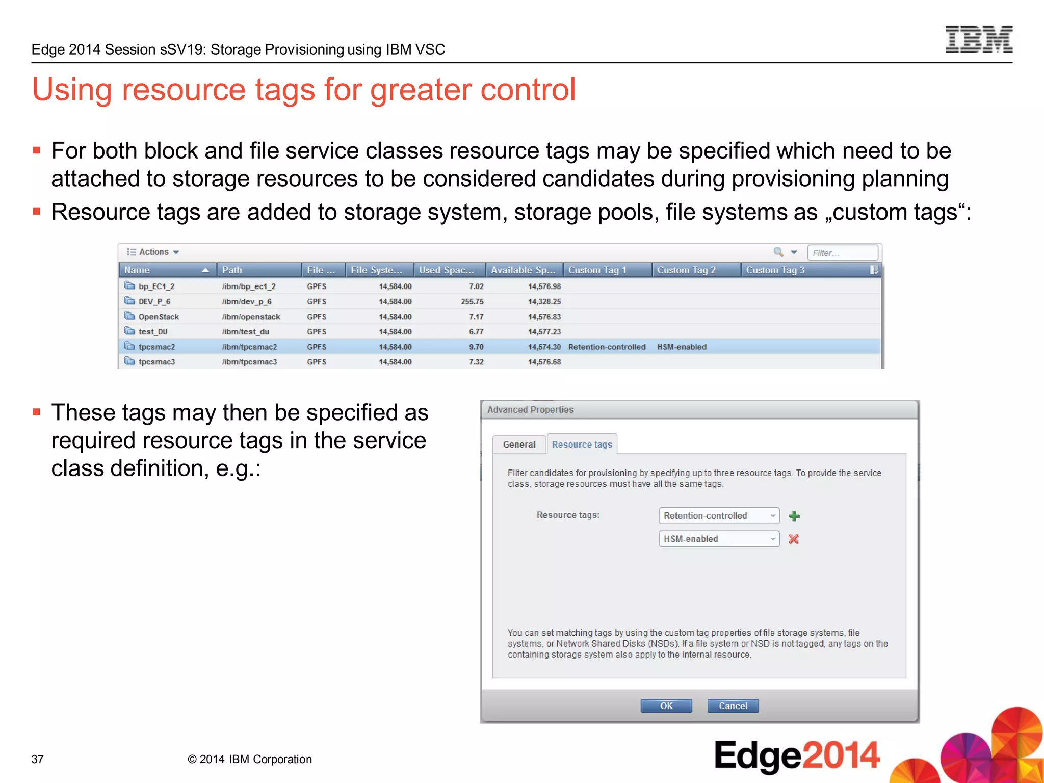 © 2014 IBM Corporation
Edge 2014 Session sSV19: Storage Provisioning using IBM VSC
Using resource tags for greater control
 For both block and file service classes resource tags may be specified which need to be
attached to storage resources to be considered candidates during provisioning planning
 Resource tags are added to storage system, storage pools, file systems as „custom tags“:
 These tags may then be specified as
required resource tags in the service
class definition, e.g.:
37
 