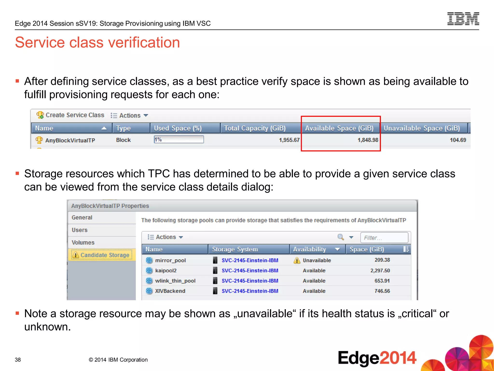 © 2014 IBM Corporation
Edge 2014 Session sSV19: Storage Provisioning using IBM VSC
Service class verification
 After defining service classes, as a best practice verify space is shown as being available to
fulfill provisioning requests for each one:
 Storage resources which TPC has determined to be able to provide a given service class
can be viewed from the service class details dialog:
 Note a storage resource may be shown as „unavailable“ if its health status is „critical“ or
unknown.
38
 