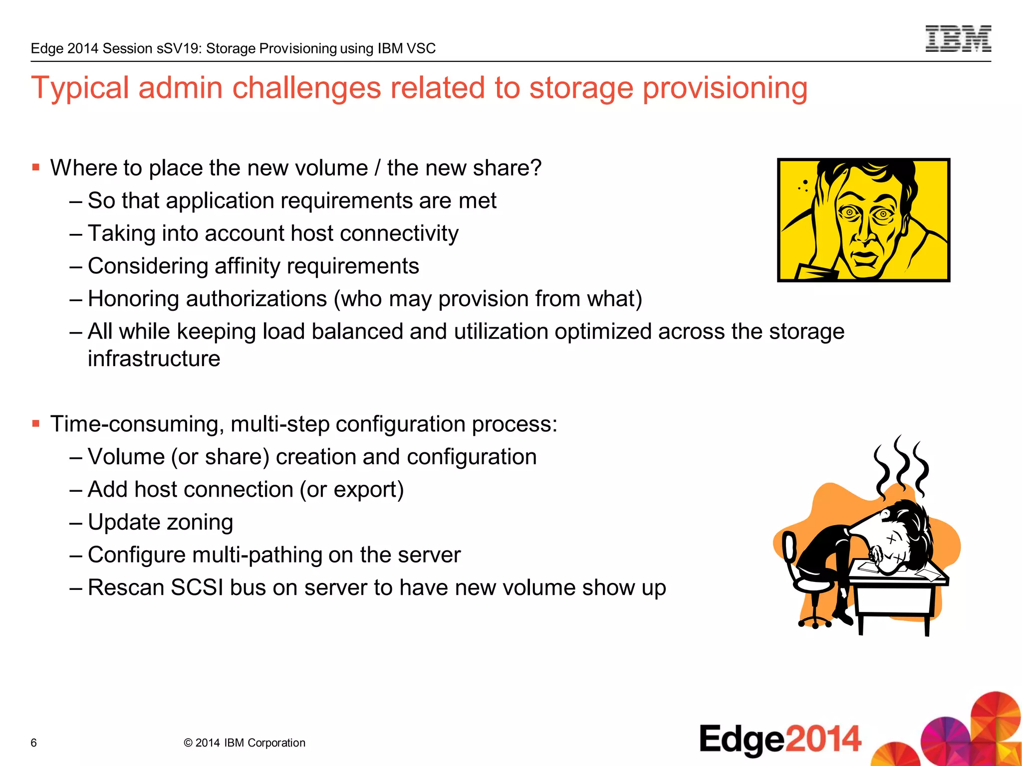 © 2014 IBM Corporation
Edge 2014 Session sSV19: Storage Provisioning using IBM VSC
Typical admin challenges related to storage provisioning
 Where to place the new volume / the new share?
– So that application requirements are met
– Taking into account host connectivity
– Considering affinity requirements
– Honoring authorizations (who may provision from what)
– All while keeping load balanced and utilization optimized across the storage
infrastructure
 Time-consuming, multi-step configuration process:
– Volume (or share) creation and configuration
– Add host connection (or export)
– Update zoning
– Configure multi-pathing on the server
– Rescan SCSI bus on server to have new volume show up
6
 