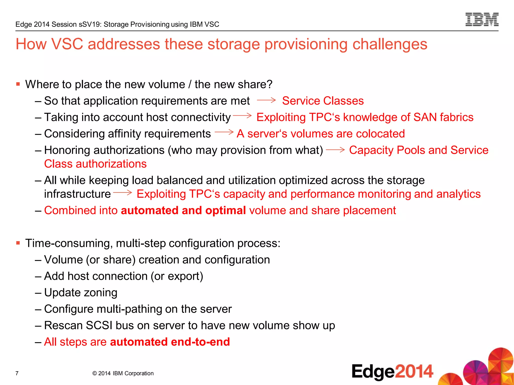© 2014 IBM Corporation
Edge 2014 Session sSV19: Storage Provisioning using IBM VSC
How VSC addresses these storage provisioning challenges
 Where to place the new volume / the new share?
– So that application requirements are met Service Classes
– Taking into account host connectivity Exploiting TPC‘s knowledge of SAN fabrics
– Considering affinity requirements A server‘s volumes are colocated
– Honoring authorizations (who may provision from what) Capacity Pools and Service
Class authorizations
– All while keeping load balanced and utilization optimized across the storage
infrastructure Exploiting TPC‘s capacity and performance monitoring and analytics
– Combined into automated and optimal volume and share placement
 Time-consuming, multi-step configuration process:
– Volume (or share) creation and configuration
– Add host connection (or export)
– Update zoning
– Configure multi-pathing on the server
– Rescan SCSI bus on server to have new volume show up
– All steps are automated end-to-end
7
 