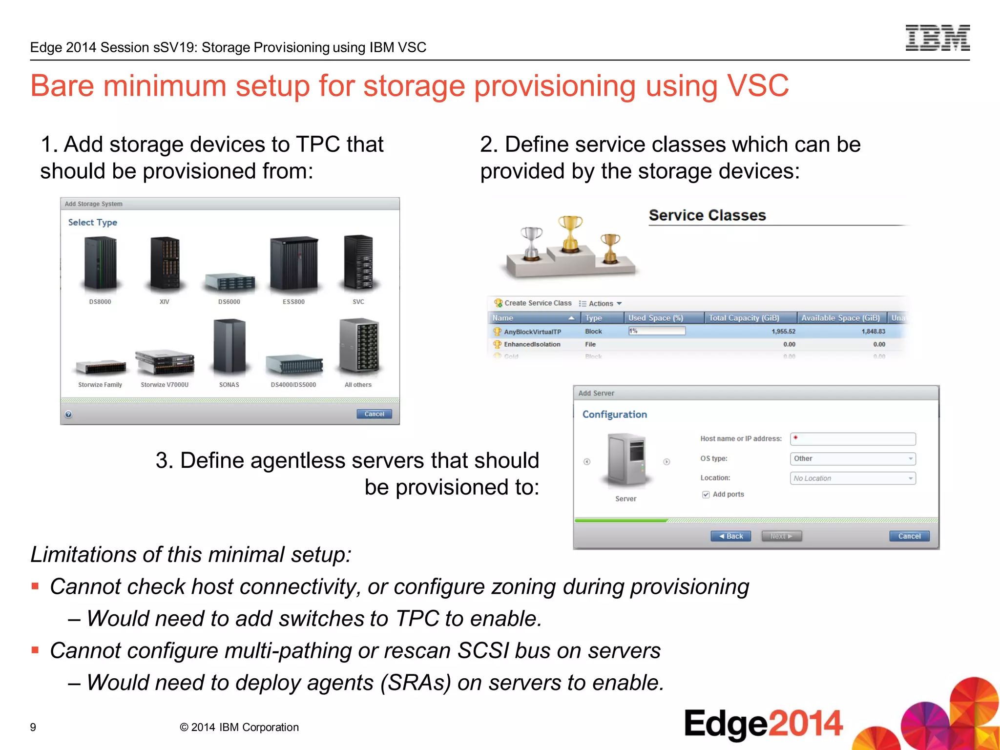 © 2014 IBM Corporation
Edge 2014 Session sSV19: Storage Provisioning using IBM VSC
Bare minimum setup for storage provisioning using VSC
Limitations of this minimal setup:
 Cannot check host connectivity, or configure zoning during provisioning
– Would need to add switches to TPC to enable.
 Cannot configure multi-pathing or rescan SCSI bus on servers
– Would need to deploy agents (SRAs) on servers to enable.
9
1. Add storage devices to TPC that
should be provisioned from:
3. Define agentless servers that should
be provisioned to:
2. Define service classes which can be
provided by the storage devices:
 