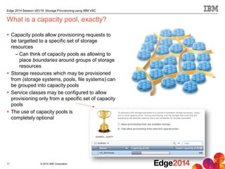 © 2014 IBM Corporation
Edge 2014 Session sSV19: Storage Provisioning using IBM VSC
 Capacity pools allow provisioning requests to
be targetted to a specific set of storage
resources
– Can think of capacity pools as allowing to
place boundaries around groups of storage
resources
 Storage resources which may be provisioned
from (storage systems, pools, file systems) can
be grouped into capacity pools
 Service classes may be configured to allow
provisioning only from a specific set of capacity
pools
 The use of capacity pools is
completely optional
What is a capacity pool, exactly?
11
 
