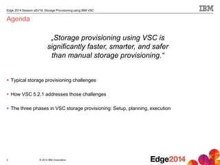 © 2014 IBM Corporation
Edge 2014 Session sSV19: Storage Provisioning using IBM VSC
Agenda
 Typical storage provisioning challenges
 How VSC 5.2.1 addresses those challenges
 The three phases in VSC storage provisioning: Setup, planning, execution
2
„Storage provisioning using VSC is
significantly faster, smarter, and safer
than manual storage provisioning.“
 