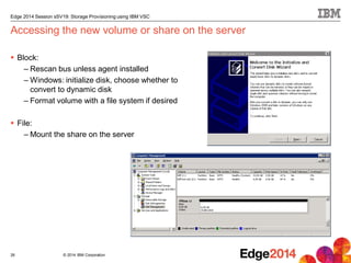 © 2014 IBM Corporation
Edge 2014 Session sSV19: Storage Provisioning using IBM VSC
Accessing the new volume or share on the server
 Block:
– Rescan bus unless agent installed
– Windows: initialize disk, choose whether to
convert to dynamic disk
– Format volume with a file system if desired
 File:
– Mount the share on the server
26
 