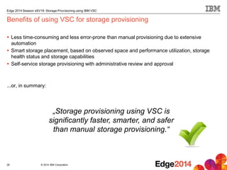 © 2014 IBM Corporation
Edge 2014 Session sSV19: Storage Provisioning using IBM VSC
Benefits of using VSC for storage provisioning
 Less time-consuming and less error-prone than manual provisioning due to extensive
automation
 Smart storage placement, based on observed space and performance utilization, storage
health status and storage capabilities
 Self-service storage provisioning with administrative review and approval
...or, in summary:
28
„Storage provisioning using VSC is
significantly faster, smarter, and safer
than manual storage provisioning.“
 