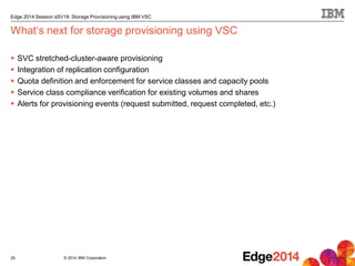 © 2014 IBM Corporation
Edge 2014 Session sSV19: Storage Provisioning using IBM VSC
What‘s next for storage provisioning using VSC
 SVC stretched-cluster-aware provisioning
 Integration of replication configuration
 Quota definition and enforcement for service classes and capacity pools
 Service class compliance verification for existing volumes and shares
 Alerts for provisioning events (request submitted, request completed, etc.)
29
 