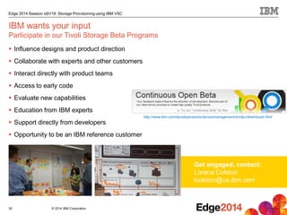 © 2014 IBM Corporation
Edge 2014 Session sSV19: Storage Provisioning using IBM VSC
30
IBM wants your input
Participate in our Tivoli Storage Beta Programs
 Influence designs and product direction
 Collaborate with experts and other customers
 Interact directly with product teams
 Access to early code
 Evaluate new capabilities
 Education from IBM experts
 Support directly from developers
 Opportunity to be an IBM reference customer
Get engaged, contact:
Lorena Colston
lcolston@us.ibm.com
http://www.ibm.com/developerworks/servicemanagement/sm/tpc/downloads.html
 