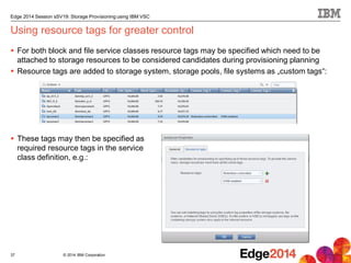 © 2014 IBM Corporation
Edge 2014 Session sSV19: Storage Provisioning using IBM VSC
Using resource tags for greater control
 For both block and file service classes resource tags may be specified which need to be
attached to storage resources to be considered candidates during provisioning planning
 Resource tags are added to storage system, storage pools, file systems as „custom tags“:
 These tags may then be specified as
required resource tags in the service
class definition, e.g.:
37
 